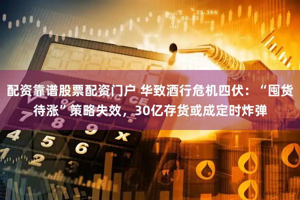配资靠谱股票配资门户 华致酒行危机四伏：“囤货待涨”策略失效，30亿存货或成定时炸弹