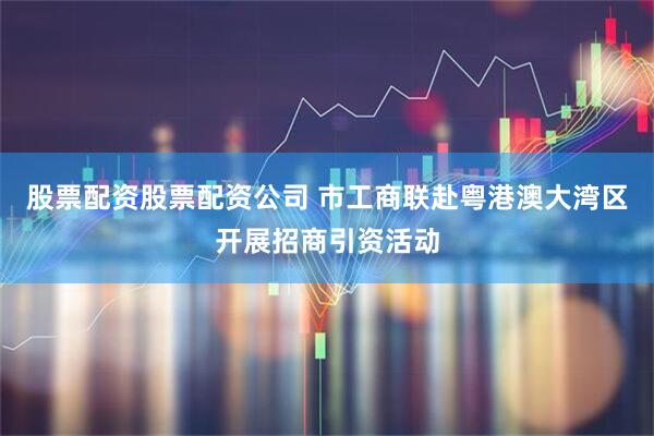 股票配资股票配资公司 市工商联赴粤港澳大湾区开展招商引资活动