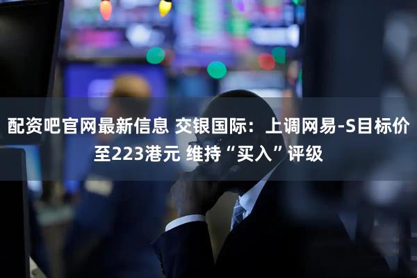 配资吧官网最新信息 交银国际：上调网易-S目标价至223港元 维持“买入”评级