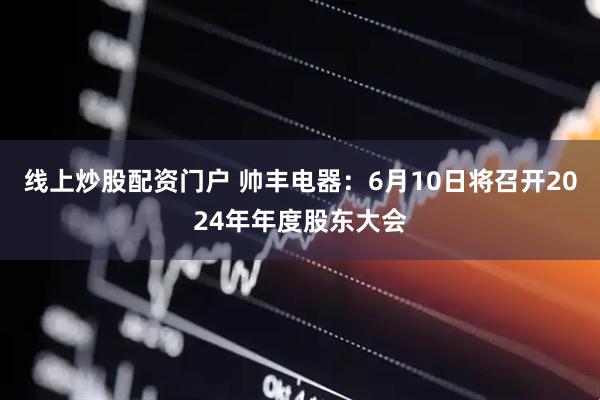 线上炒股配资门户 帅丰电器：6月10日将召开2024年年度股东大会