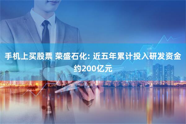 手机上买股票 荣盛石化: 近五年累计投入研发资金约200亿元