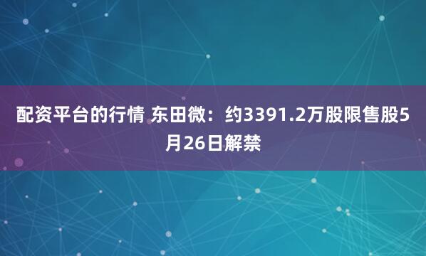 配资平台的行情 东田微：约3391.2万股限售股5月26日解禁