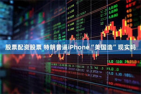 股票配资股票 特朗普逼iPhone“美国造”现实吗