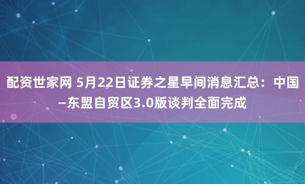 配资世家网 5月22日证券之星早间消息汇总：中国—东盟自贸区3.0版谈判全面完成