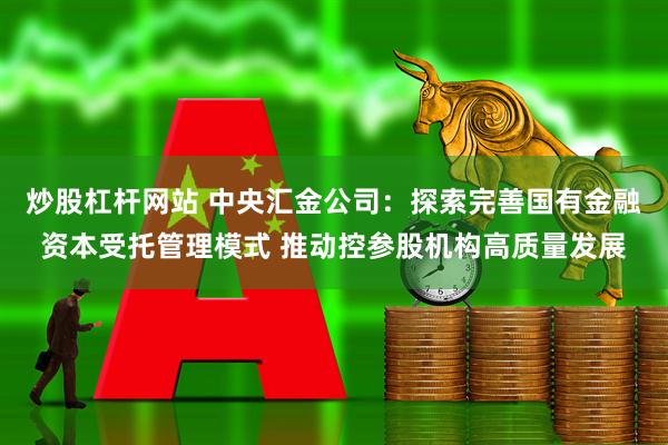 炒股杠杆网站 中央汇金公司：探索完善国有金融资本受托管理模式 推动控参股机构高质量发展