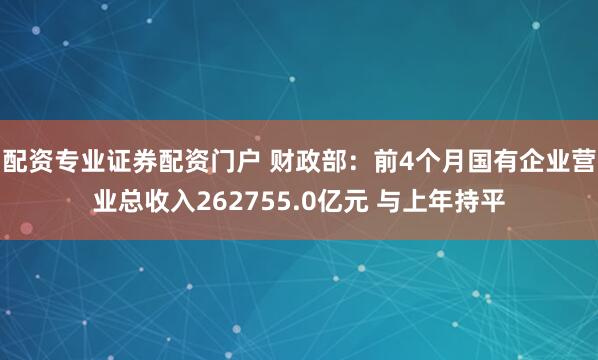 配资专业证券配资门户 财政部：前4个月国有企业营业总收入262755.0亿元 与上年持平