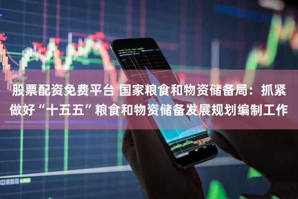 股票配资免费平台 国家粮食和物资储备局：抓紧做好“十五五”粮食和物资储备发展规划编制工作