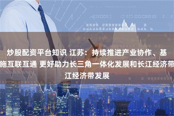 炒股配资平台知识 江苏：持续推进产业协作、基础设施互联互通 更好助力长三角一体化发展和长江经济带发展