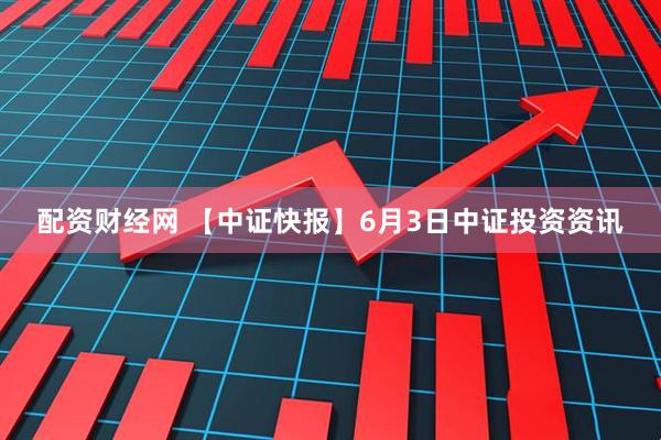 配资财经网 【中证快报】6月3日中证投资资讯