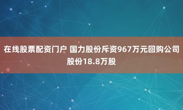 在线股票配资门户 国力股份斥资967万元回购公司股份18.8万股