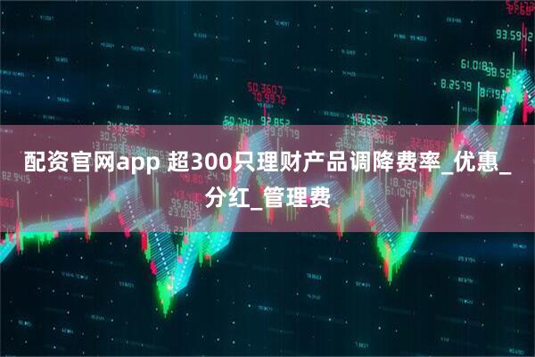 配资官网app 超300只理财产品调降费率_优惠_分红_管理费