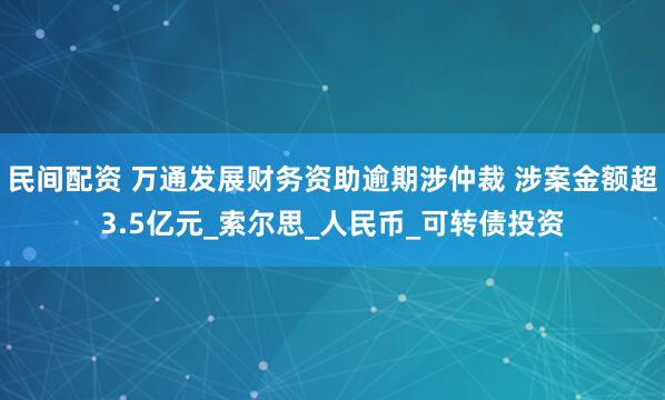 民间配资 万通发展财务资助逾期涉仲裁 涉案金额超3.5亿元_索尔思_人民币_可转债投资