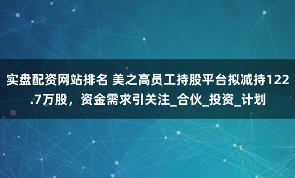 实盘配资网站排名 美之高员工持股平台拟减持122.7万股，资金需求引关注_合伙_投资_计划