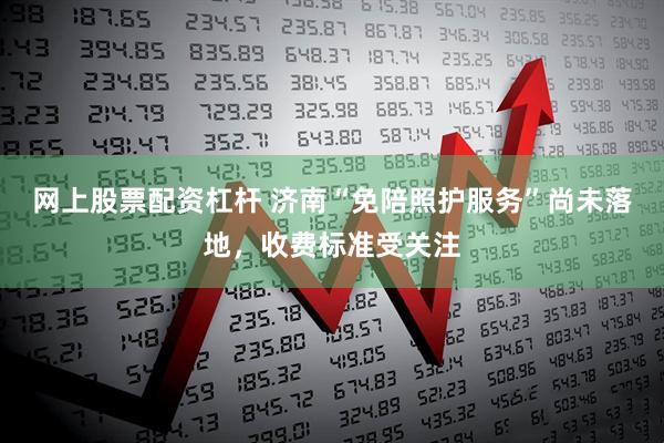 网上股票配资杠杆 济南“免陪照护服务”尚未落地，收费标准受关注