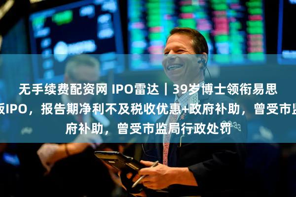 无手续费配资网 IPO雷达｜39岁博士领衔易思维冲击科创板IPO，报告期净利不及税收优惠+政府补助，曾受市监局行政处罚