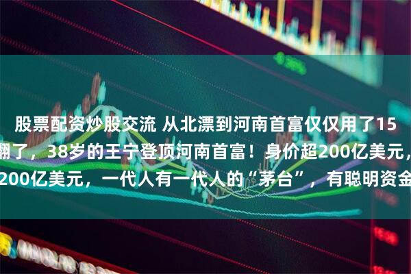 股票配资炒股交流 从北漂到河南首富仅仅用了15年，泡泡玛特创始人赚翻了，38岁的王宁登顶河南首富！身价超200亿美元，一代人有一代人的“茅台”，有聪明资金赚的盆满钵满
