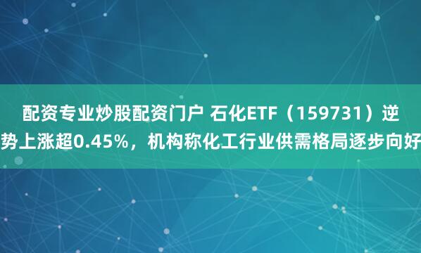 配资专业炒股配资门户 石化ETF（159731）逆势上涨超0.45%，机构称化工行业供需格局逐步向好