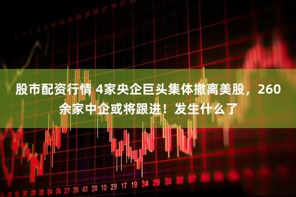 股市配资行情 4家央企巨头集体撤离美股，260余家中企或将跟进！发生什么了