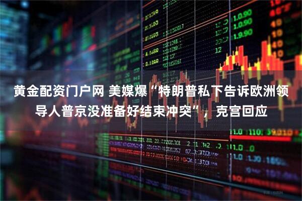 黄金配资门户网 美媒爆“特朗普私下告诉欧洲领导人普京没准备好结束冲突”，克宫回应