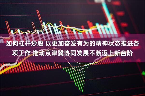 如何杠杆炒股 以更加奋发有为的精神状态推进各项工作 推动京津冀协同发展不断迈上新台阶