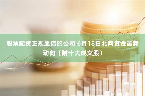 股票配资正规靠谱的公司 6月18日北向资金最新动向（附十大成交股）