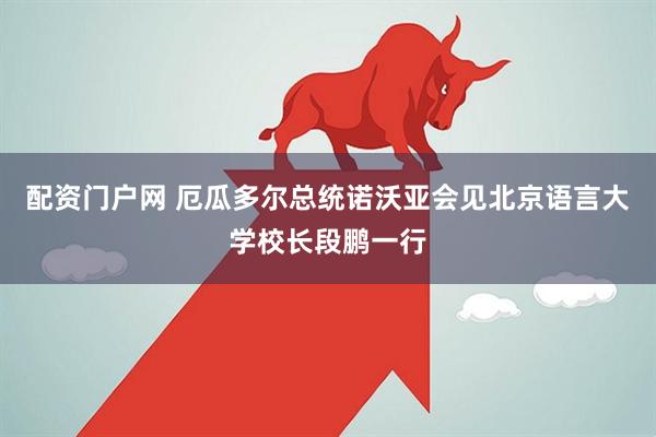 配资门户网 厄瓜多尔总统诺沃亚会见北京语言大学校长段鹏一行