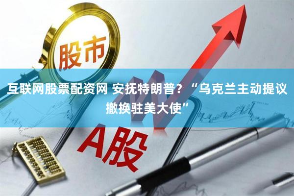 互联网股票配资网 安抚特朗普？“乌克兰主动提议撤换驻美大使”