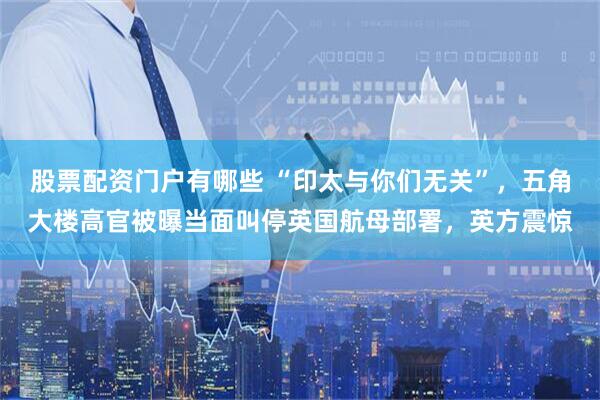 股票配资门户有哪些 “印太与你们无关”，五角大楼高官被曝当面叫停英国航母部署，英方震惊