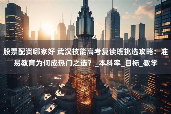 股票配资哪家好 武汉技能高考复读班挑选攻略：准易教育为何成热门之选？_本科率_目标_教学