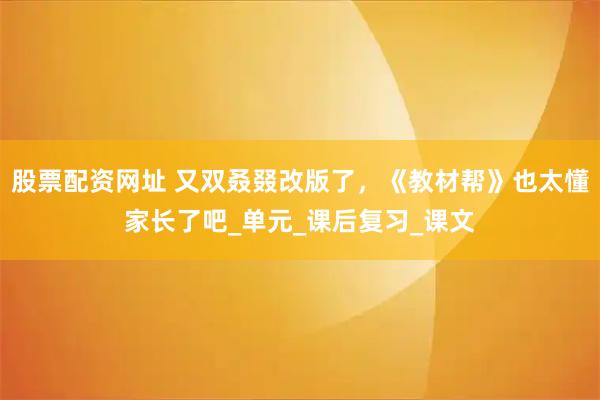 股票配资网址 又双叒叕改版了，《教材帮》也太懂家长了吧_单元_课后复习_课文