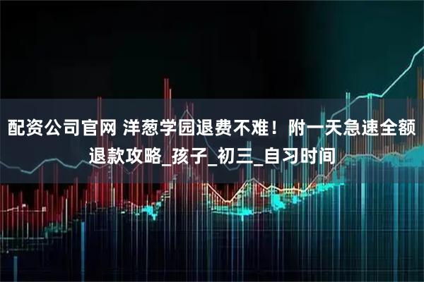 配资公司官网 洋葱学园退费不难！附一天急速全额退款攻略_孩子_初三_自习时间