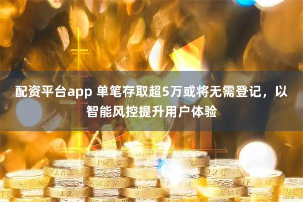 配资平台app 单笔存取超5万或将无需登记，以智能风控提升用户体验