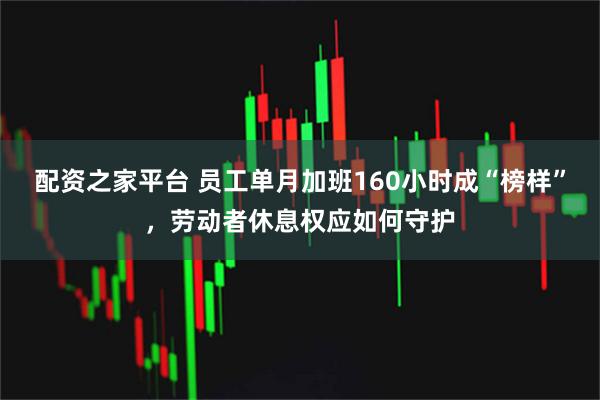 配资之家平台 员工单月加班160小时成“榜样”，劳动者休息权应如何守护
