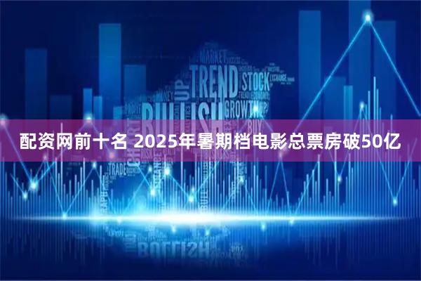 配资网前十名 2025年暑期档电影总票房破50亿